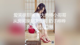 爱笑很甜美 被大肉棒小哥哥从房间操到卫生间 奶子哗哗 高潮迭起 口爆