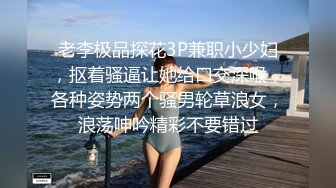 老李极品探花3P兼职小少妇，抠着骚逼让她给口交深喉，各种姿势两个骚男轮草浪女，浪荡呻吟精彩不要错过