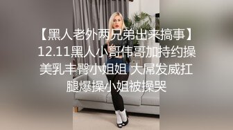 【黑人老外两兄弟出来搞事】12.11黑人小哥伟哥加持约操美乳丰臀小姐姐 大屌发威扛腿爆操小姐被操哭