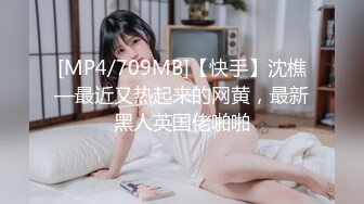 [MP4/709MB]【快手】沈樵—最近又热起来的网黄，最新黑人英国佬啪啪