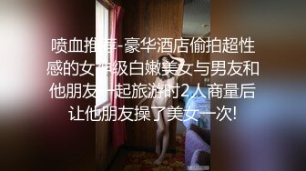 喷血推荐-豪华酒店偷拍超性感的女神级白嫩美女与男友和他朋友一起旅游时2人商量后让他朋友操了美女一次!