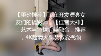 【重磅推荐】正在开发漂亮女友们的摄影师，【佳音大神】，艺术与色情完美融合，推荐，4K超清大图及做爱视频