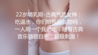 22岁哺乳期-古典气质女神：吃逼水，你们给我刷礼物吗，一人刷一个我就吃，随着古典音乐嗨歌自慰，超级刺激！