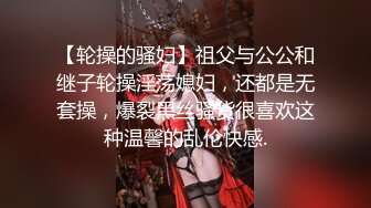 【轮操的骚妇】祖父与公公和继子轮操淫荡媳妇，还都是无套操，爆裂黑丝骚货很喜欢这种温馨的乱伦快感.