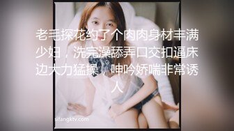 老毛探花约了个肉肉身材丰满少妇，洗完澡舔弄口交扣逼床边大力猛操，呻吟娇喘非常诱人