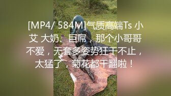 [MP4/ 584M]气质高端Ts 小艾 大奶、巨屌，那个小哥哥不爱，无套多姿势狂干不止，太猛了，菊花都干翻啦！