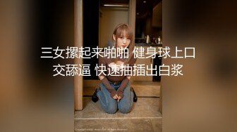 三女摞起来啪啪 健身球上口交舔逼 快速抽插出白浆