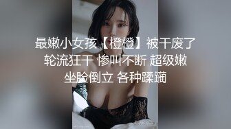 最嫩小女孩【橙橙】被干废了 轮流狂干 惨叫不断 超级嫩 坐脸倒立 各种蹂躏