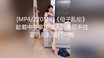 [MP4/220MB]《母子乱伦》趁着中午家里没人还是忍不住冒险和妈妈打一炮