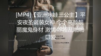 [MP4]【亚洲水娃三公主】平安夜圣诞装女神 个个高颜靓丽魔鬼身材 激情4P淫乱啪啪口爱