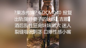 ?果冻传媒? GDCM040 报复出轨强奸妻子的妹妹▌吉娜▌酒后乱性狂肏妹妹嫩穴 迷人裂缝吸吮阴茎 口爆性感小嘴