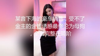 某音下海的豪车销售，受不了金主的金钱诱惑最终沦为母狗，全套完整在简阶