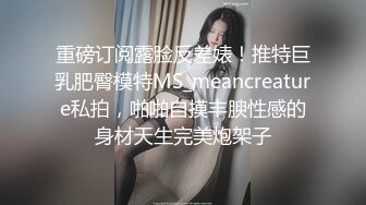 重磅订阅露脸反差婊！推特巨乳肥臀模特MS_meancreature私拍，啪啪自摸丰腴性感的身材天生完美炮架子