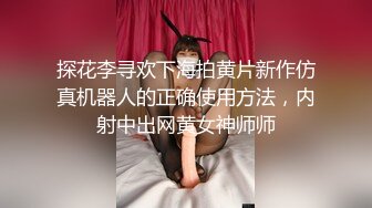 探花李寻欢下海拍黄片新作仿真机器人的正确使用方法，内射中出网黄女神师师