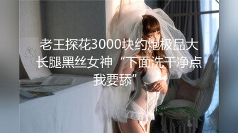 老王探花3000块约炮极品大长腿黑丝女神“下面洗干净点我要舔”