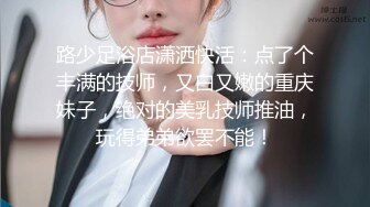 路少足浴店潇洒快活：点了个丰满的技师，又白又嫩的重庆妹子，绝对的美乳技师推油，玩得弟弟欲罢不能！