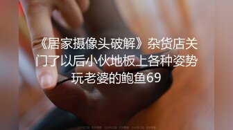 《居家摄像头破解》杂货店关门了以后小伙地板上各种姿势玩老婆的鲍鱼69