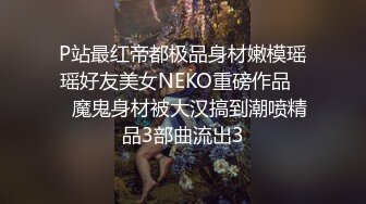 P站最红帝都极品身材嫩模瑶瑶好友美女NEKO重磅作品☀️魔鬼身材被大汉搞到潮喷精品3部曲流出3