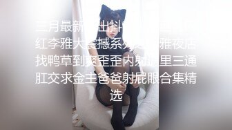 三月最新流出抖音极品巨乳网红李雅大震撼系列之李雅夜店找鸭草到爽歪歪内射逼里三通肛交求金主爸爸射屁眼合集精选