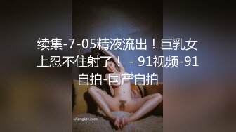 续集-7-05精液流出！巨乳女上忍不住射了！ - 91视频-91自拍-国产自拍