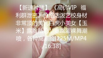 【新速片遞】 《高价VIP✅福利群泄密》性格活泼艺校身材非常顶的美乳白虎小美女【玉米】露脸私拍，塞跳蛋裸舞潮喷，各种高潮脸[225M/MP4/16:38]