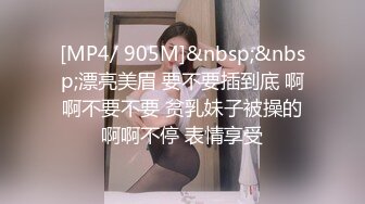 [MP4/ 905M]&nbsp;&nbsp;漂亮美眉 要不要插到底 啊啊不要不要 贫乳妹子被操的啊啊不停 表情享受