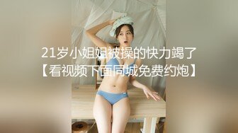 21岁小姐姐被操的快力竭了【看视频下面同城免费约炮】