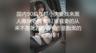 国内90后年轻小夫妻找来黑人爆操老婆 能征服骚妻的从来不是花言巧语，而是黝黑的硕大肉棒！