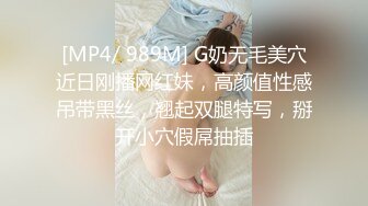 [MP4/ 989M] G奶无毛美穴近日刚播网红妹，高颜值性感吊带黑丝，翘起双腿特写，掰开小穴假屌抽插