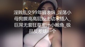 淫贱乱交99年骚表妹_淫荡小母狗撅高高屁股主动求插入_巨屌无套狂草蜜汁小鲍鱼_极品反差婊一个