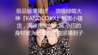 极品媚黑骚婊❤️顶级绿帽大神『KANOCOXX』魅黑小骚货，沉迷黑鬼的大屌 小巧的身材被大老黑肉棒直接捅到子宫了2