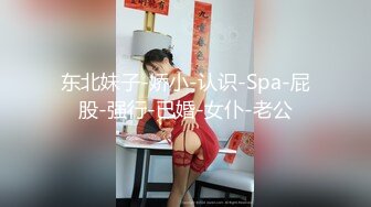 东北妹子-娇小-认识-Spa-屁股-强行-已婚-女仆-老公