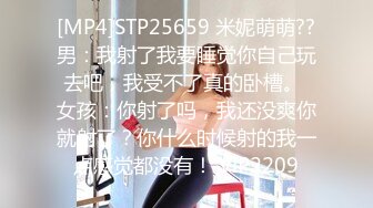 [MP4]STP25659 米妮萌萌??男：我射了我要睡觉你自己玩去吧，我受不了真的卧槽。 女孩：你射了吗，我还没爽你就射了？你什么时候射的我一点感觉都没有！ VIP2209